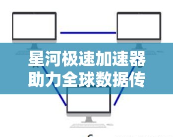 星河极速加速器助力全球数据传输，全球节点加速解决方案