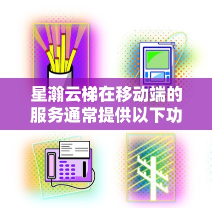 星瀚云梯在移动端的服务通常提供以下功能 星瀚云梯在移动端的服务通常提供以下功能