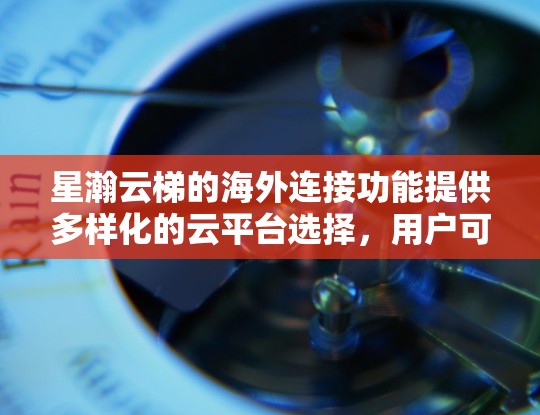 星瀚云梯的海外连接功能提供多样化的云平台选择，用户可以根据需求选择适合的解决方案。以下是对星瀚云梯海外连接的详细分析