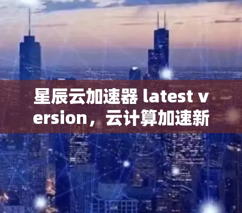 星辰云加速器 latest version，云计算加速新标杆