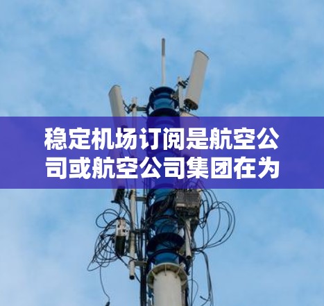 稳定机场订阅是航空公司或航空公司集团在为乘客提供机场服务时的重要环节。以下是一些关键点，帮助你更好地理解和管理稳定的机场订阅