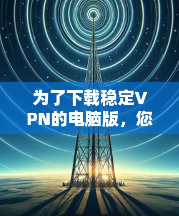 为了下载稳定VPN的电脑版，您可以按照以下步骤操作