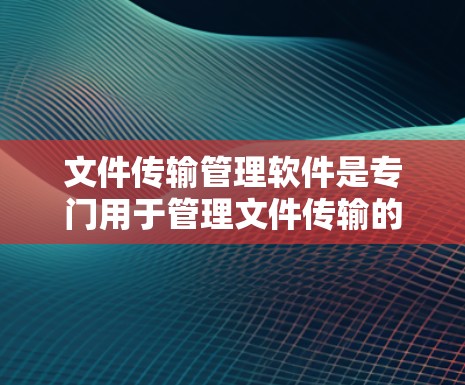 文件传输管理软件是专门用于管理文件传输的工具，涵盖了多种服务和工具。以下是对这些软件的详细介绍