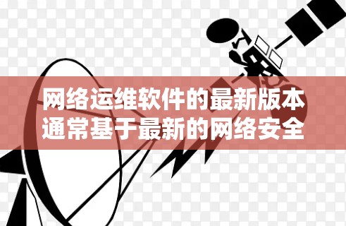 网络运维软件的最新版本通常基于最新的网络安全法规和技术进步。以下是一些关键点，帮助您了解和使用最新版本