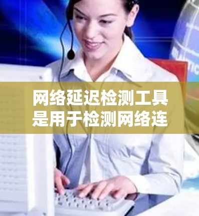 网络延迟检测工具是用于检测网络连接延迟和流量变化的工具，广泛应用于企业、政府和个人网络管理。以下是详细的步骤和分析