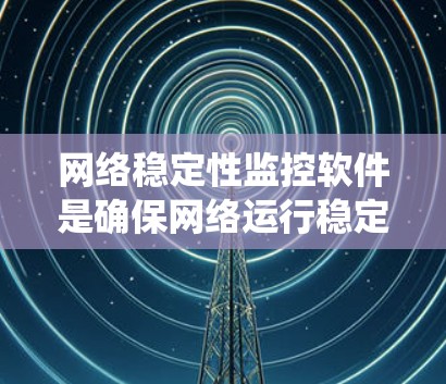 网络稳定性监控软件是确保网络运行稳定的工具，每个软件都有其独特的优势和适用场景。以下是对这些软件的系统总结