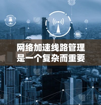 网络加速线路管理是一个复杂而重要的过程,涉及多个方面,以下是对该领域的一些总结和关键点的解释 网络加速线路管理是一个复杂而重要的过程,涉及多个方面,以下是对该领域的一些总结和关键点的解释